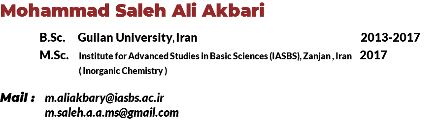 Mohammad Saleh Ali Akbari B.Sc. Guilan University, Iran 2013-2017 M.Sc. Institute for Advanced Studies in Basic Sciences (IASBS), Zanjan , Iran 2017 ( Inorganic Chemistry ) Mail : m.aliakbary@iasbs.ac.ir m.saleh.a.a.ms@gmail.com 